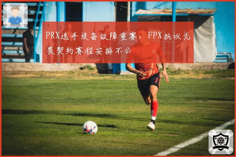 PRX选手设备故障重赛，FPX抗议无畏契约赛程安排不公