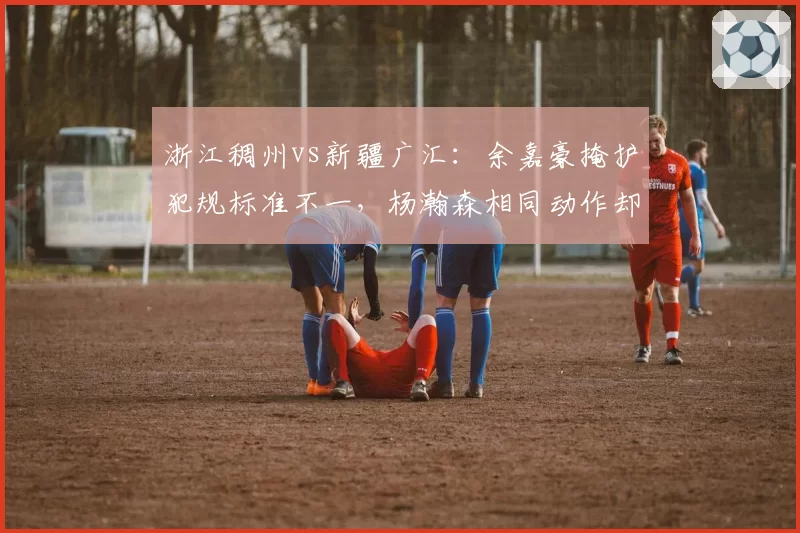 浙江稠州vs新疆广汇：余嘉豪掩护犯规标准不一，杨瀚森相同动作却未被吹罚引哗然