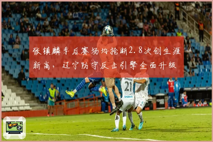 张镇麟季后赛场均抢断2.8次创生涯新高,辽宁防守反击引擎全面升级