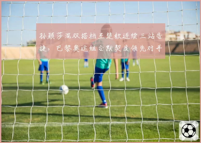 孙颖莎混双搭档王楚钦连续三站告捷,巴黎奥运组合默契度领先对手
