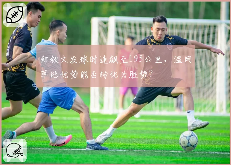 郑钦文发球时速飙至195公里，温网草地优势能否转化为胜势？
