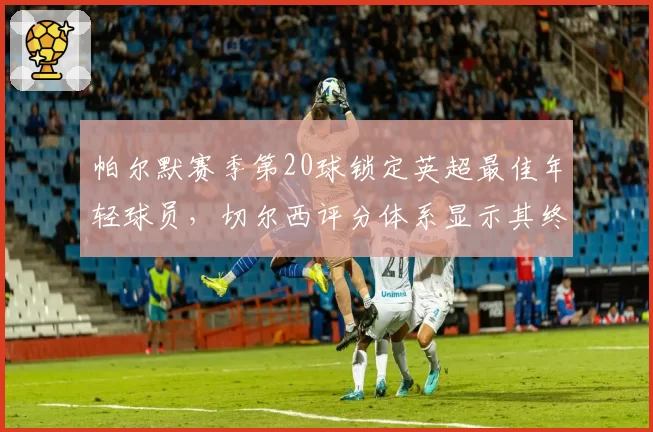 帕尔默赛季第20球锁定英超最佳年轻球员,切尔西评分体系显示其终结效率超兰帕德巅峰期