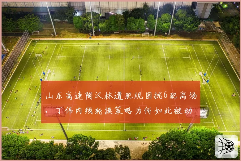 山东高速陶汉林遭犯规困扰6犯离场，丁伟内线轮换策略为何如此被动？