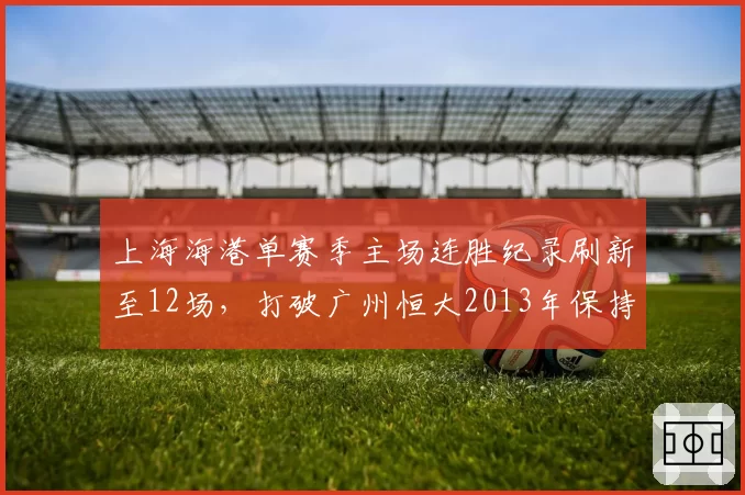 上海海港单赛季主场连胜纪录刷新至12场,打破广州恒大2013年保持的纪录
