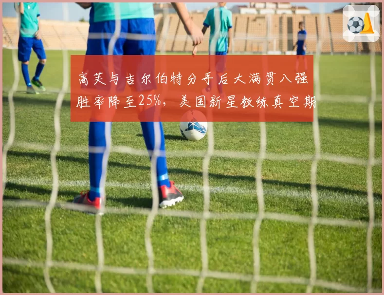 高芙与吉尔伯特分手后大满贯八强胜率降至25%,美国新星教练真空期何时休