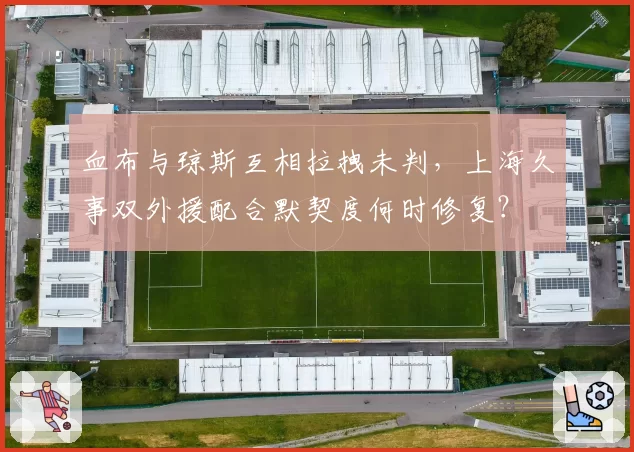 血布与琼斯互相拉拽未判，上海久事双外援配合默契度何时修复？