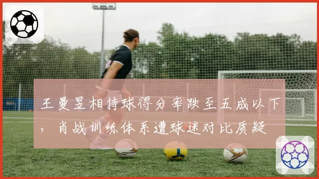 王曼昱相持球得分率跌至五成以下,肖战训练体系遭球迷对比质疑