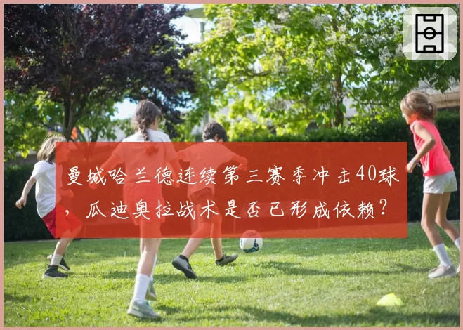 曼城哈兰德连续第三赛季冲击40球,瓜迪奥拉战术是否已形成依赖?