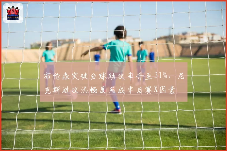 布伦森突破分球助攻率升至31%，尼克斯进攻流畅度或成季后赛X因素