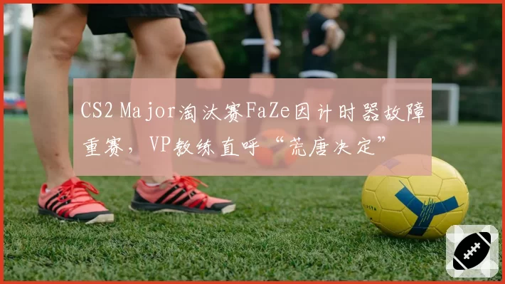 CS2 Major淘汰赛FaZe因计时器故障重赛,VP教练直呼“荒唐决定”