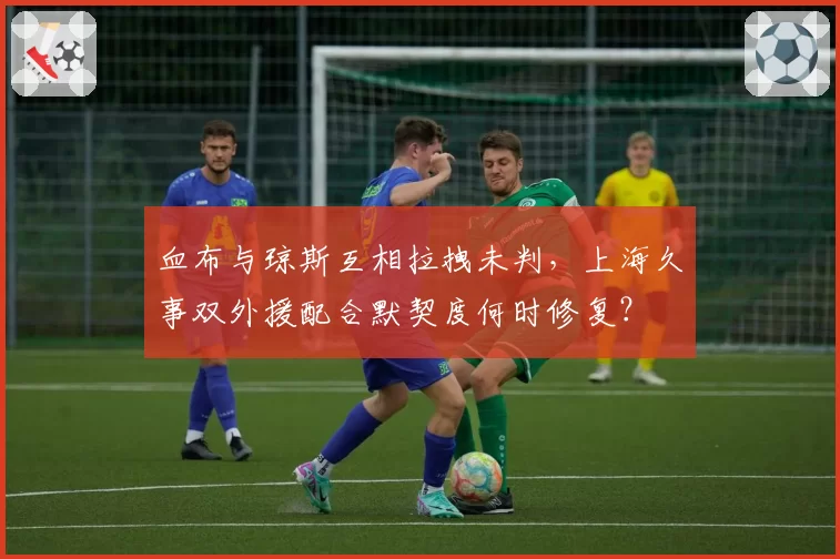 血布与琼斯互相拉拽未判,上海久事双外援配合默契度何时修复?