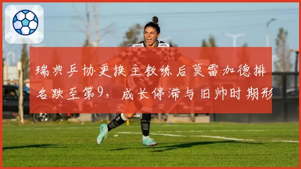瑞典乒协更换主教练后莫雷加德排名跌至第9，成长停滞与旧帅时期形成反差