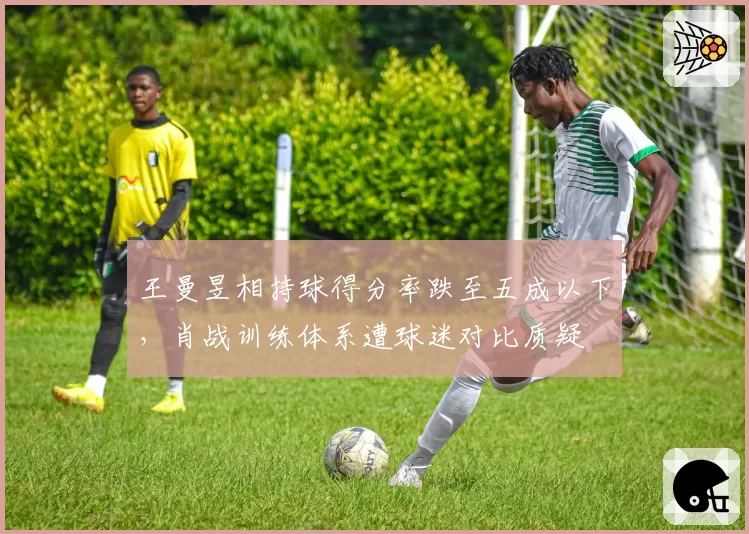 王曼昱相持球得分率跌至五成以下，肖战训练体系遭球迷对比质疑