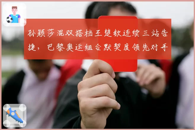 孙颖莎混双搭档王楚钦连续三站告捷,巴黎奥运组合默契度领先对手