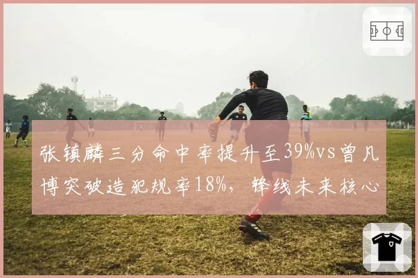 张镇麟三分命中率提升至39%vs曾凡博突破造犯规率18%,锋线未来核心之争白热化