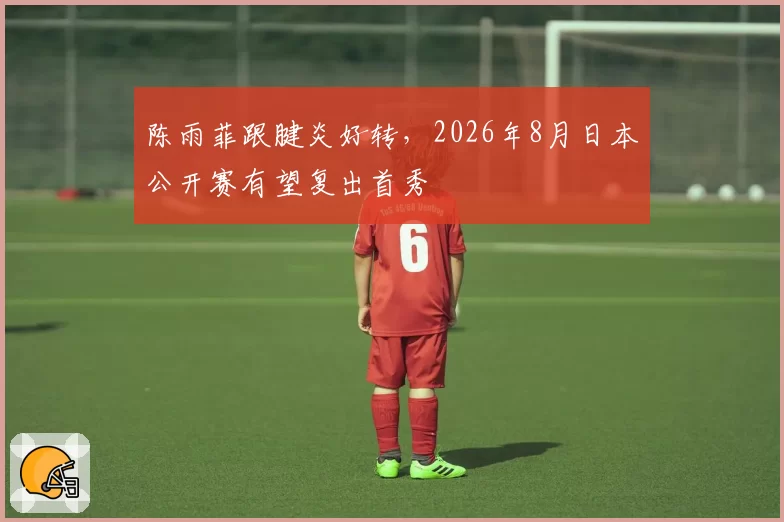 陈雨菲跟腱炎好转，2026年8月日本公开赛有望复出首秀