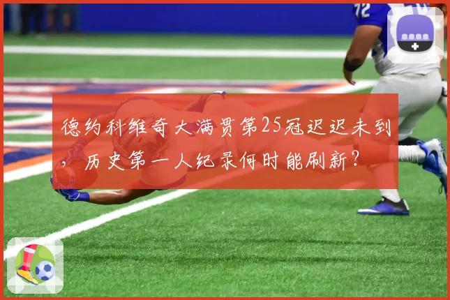 德约科维奇大满贯第25冠迟迟未到,历史第一人纪录何时能刷新?