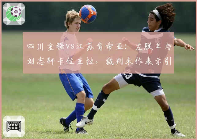 四川金强vs江苏肯帝亚:左朕年与刘志轩卡位互拉,裁判未作表示引双方抗议