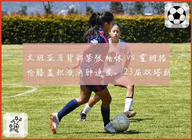 文班亚马背部紧张轮休 vs 霍姆格伦膝盖积液消肿速度,23届双塔新秀保护机制数据对比