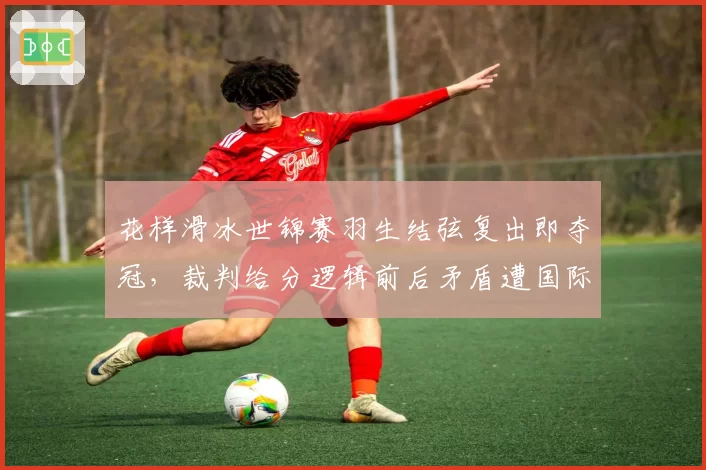 花样滑冰世锦赛羽生结弦复出即夺冠，裁判给分逻辑前后矛盾遭国际滑联内部调查__br_