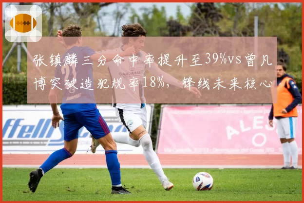 张镇麟三分命中率提升至39%vs曾凡博突破造犯规率18%，锋线未来核心之争白热化