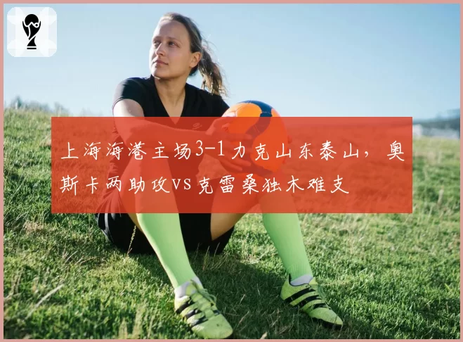 上海海港主场3-1力克山东泰山，奥斯卡两助攻vs克雷桑独木难支