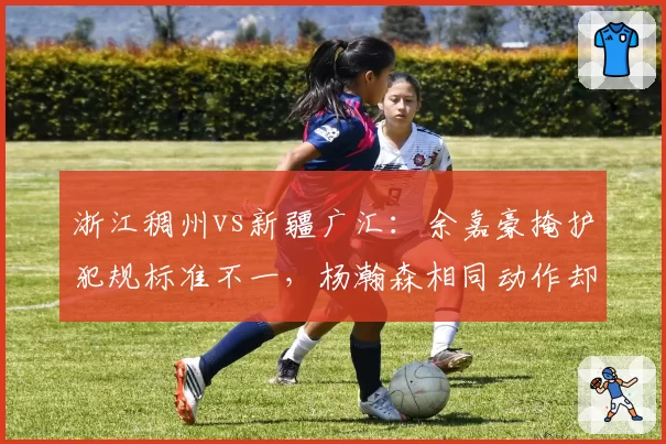 浙江稠州vs新疆广汇：余嘉豪掩护犯规标准不一，杨瀚森相同动作却未被吹罚引哗然
