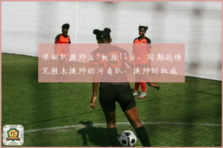 深圳队换帅后5轮抢11分,同期战绩完胜未换帅的河南队,换帅时机成关键变量