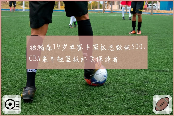 杨瀚森19岁单赛季篮板总数破500，CBA最年轻篮板纪录保持者