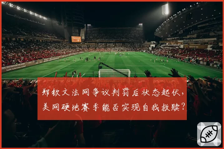 郑钦文法网争议判罚后状态起伏,美网硬地赛季能否实现自我救赎?