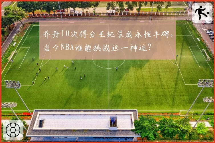 乔丹10次得分王纪录成永恒丰碑,当今NBA谁能挑战这一神迹?